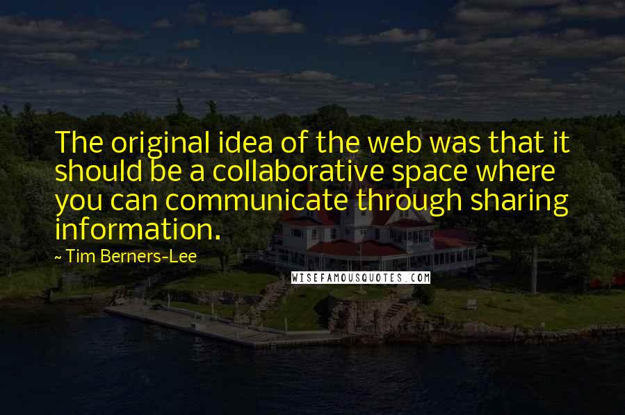 Tim Berners-Lee Quotes: The original idea of the web was that it should be a collaborative space where you can communicate through sharing information.