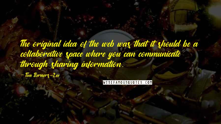 Tim Berners-Lee Quotes: The original idea of the web was that it should be a collaborative space where you can communicate through sharing information.