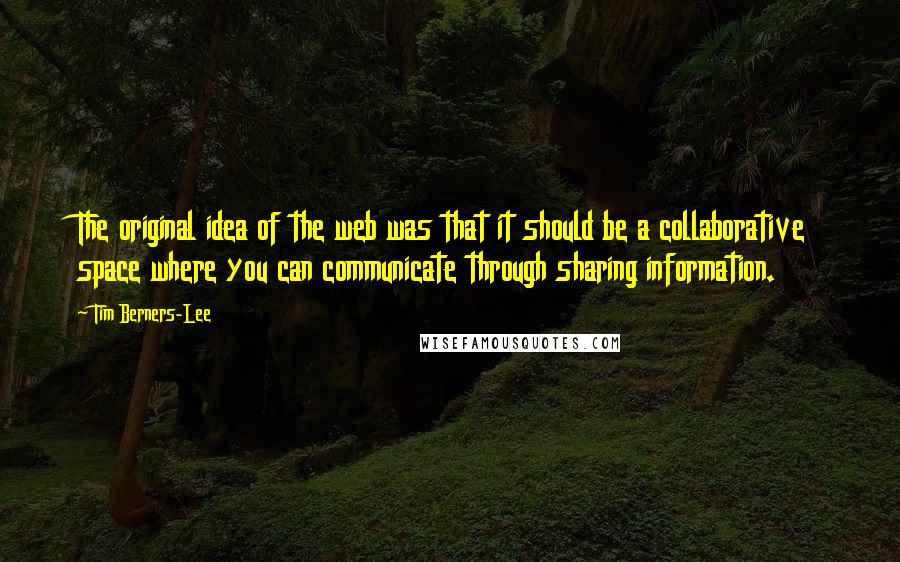 Tim Berners-Lee Quotes: The original idea of the web was that it should be a collaborative space where you can communicate through sharing information.
