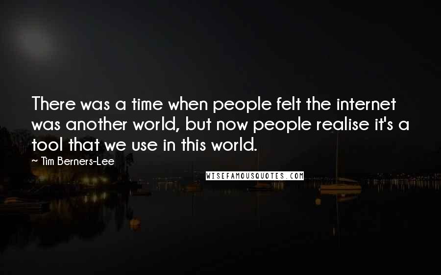 Tim Berners-Lee Quotes: There was a time when people felt the internet was another world, but now people realise it's a tool that we use in this world.