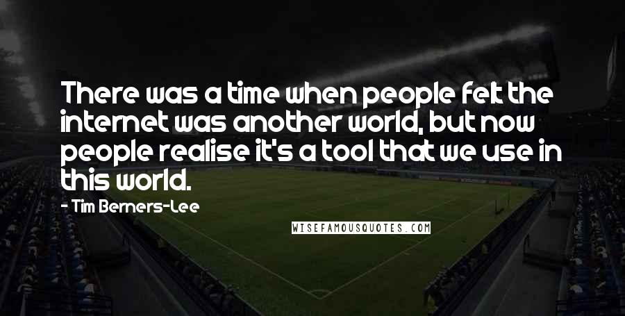 Tim Berners-Lee Quotes: There was a time when people felt the internet was another world, but now people realise it's a tool that we use in this world.