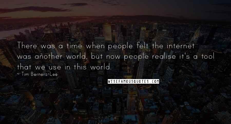 Tim Berners-Lee Quotes: There was a time when people felt the internet was another world, but now people realise it's a tool that we use in this world.