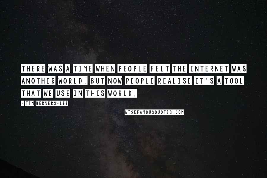 Tim Berners-Lee Quotes: There was a time when people felt the internet was another world, but now people realise it's a tool that we use in this world.