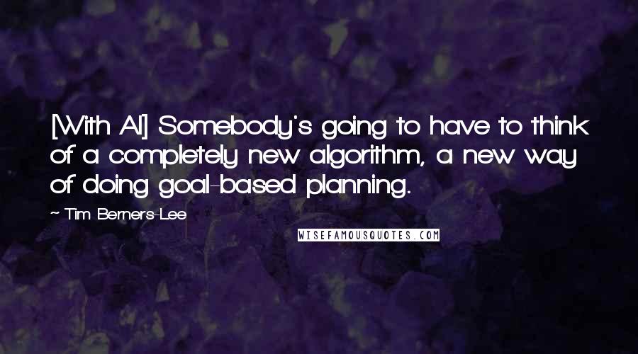 Tim Berners-Lee Quotes: [With AI] Somebody's going to have to think of a completely new algorithm, a new way of doing goal-based planning.