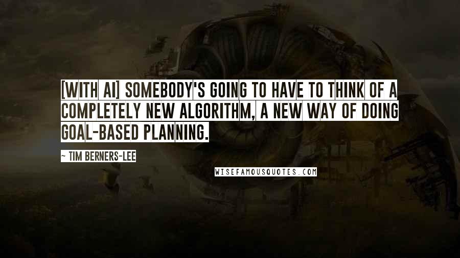 Tim Berners-Lee Quotes: [With AI] Somebody's going to have to think of a completely new algorithm, a new way of doing goal-based planning.