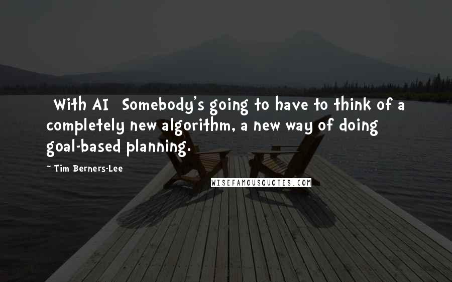 Tim Berners-Lee Quotes: [With AI] Somebody's going to have to think of a completely new algorithm, a new way of doing goal-based planning.