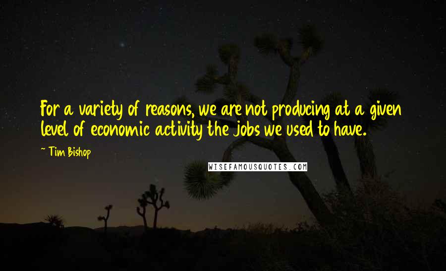Tim Bishop Quotes: For a variety of reasons, we are not producing at a given level of economic activity the jobs we used to have.