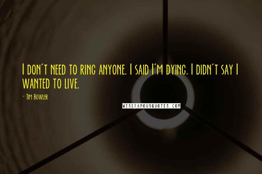 Tim Bowler Quotes: I don't need to ring anyone. I said I'm dying. I didn't say I wanted to live.