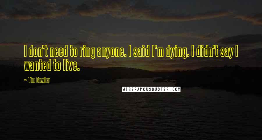 Tim Bowler Quotes: I don't need to ring anyone. I said I'm dying. I didn't say I wanted to live.