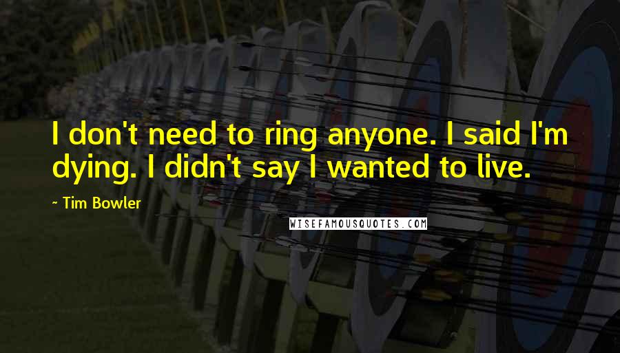 Tim Bowler Quotes: I don't need to ring anyone. I said I'm dying. I didn't say I wanted to live.