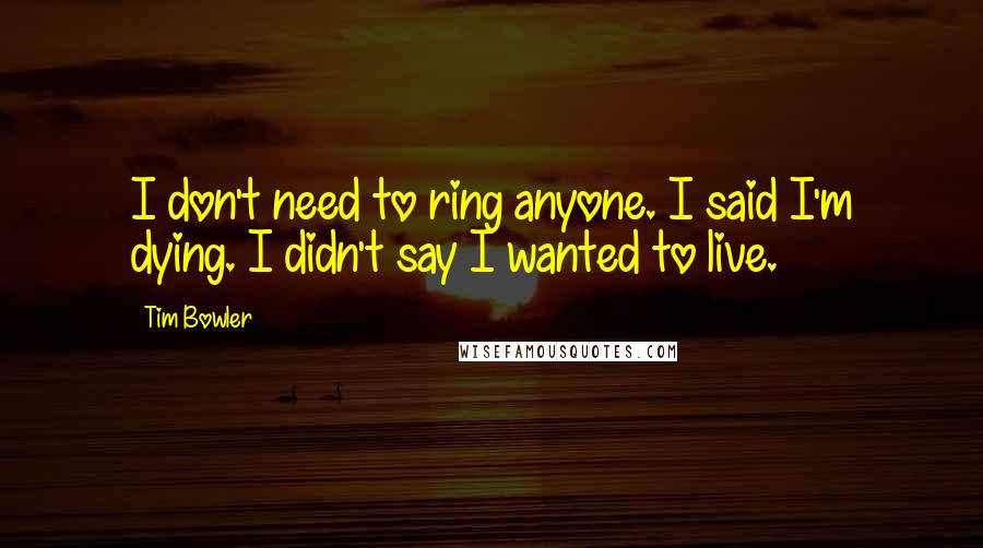 Tim Bowler Quotes: I don't need to ring anyone. I said I'm dying. I didn't say I wanted to live.