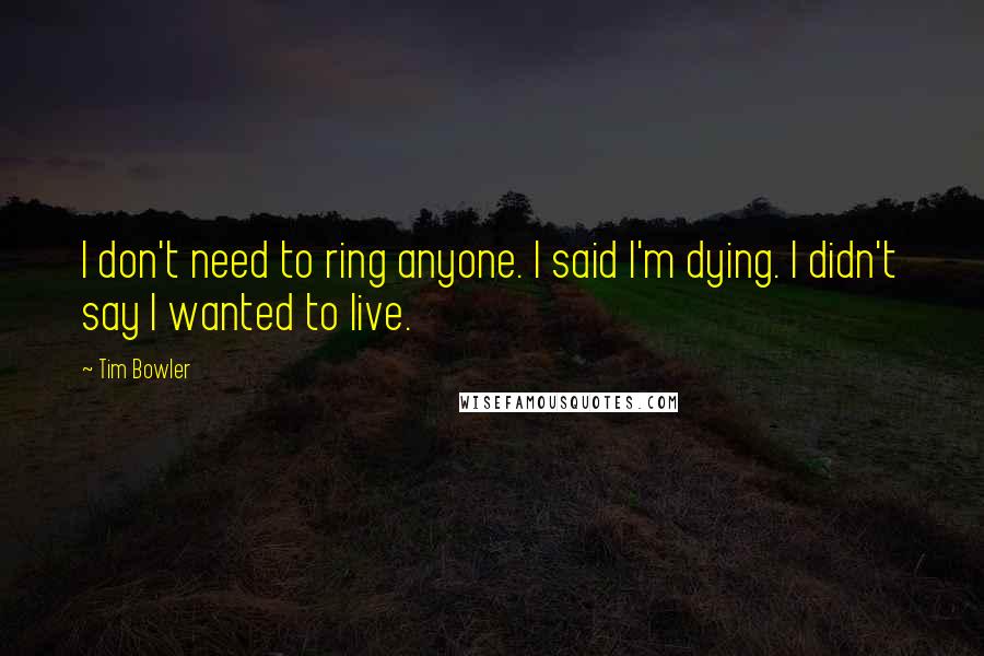 Tim Bowler Quotes: I don't need to ring anyone. I said I'm dying. I didn't say I wanted to live.