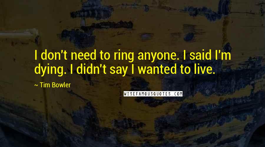 Tim Bowler Quotes: I don't need to ring anyone. I said I'm dying. I didn't say I wanted to live.