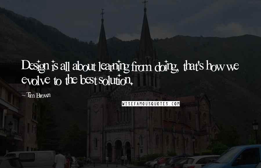 Tim Brown Quotes: Design is all about learning from doing, that's how we evolve to the best solution.