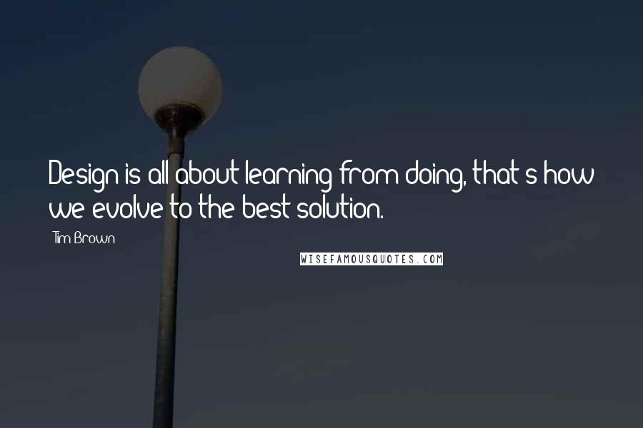 Tim Brown Quotes: Design is all about learning from doing, that's how we evolve to the best solution.