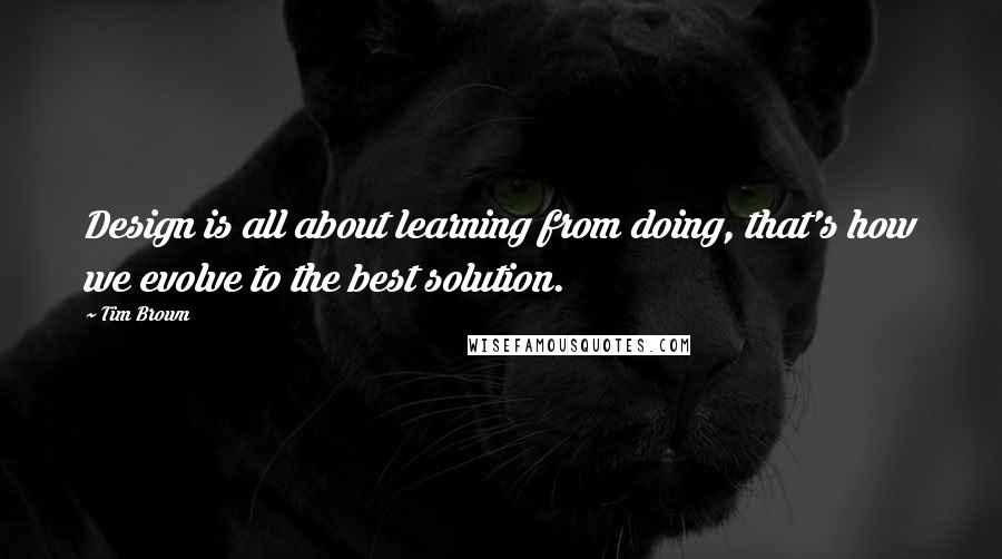 Tim Brown Quotes: Design is all about learning from doing, that's how we evolve to the best solution.