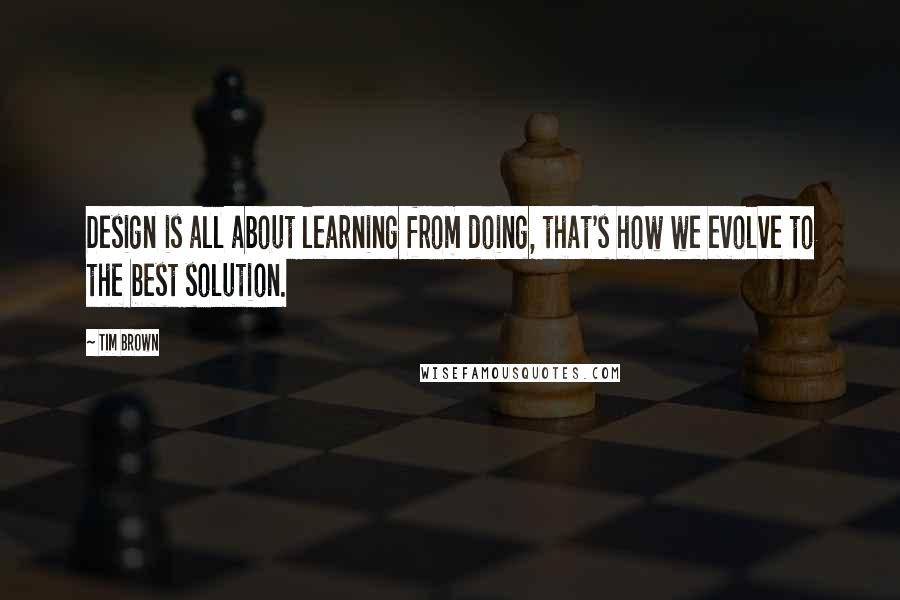 Tim Brown Quotes: Design is all about learning from doing, that's how we evolve to the best solution.