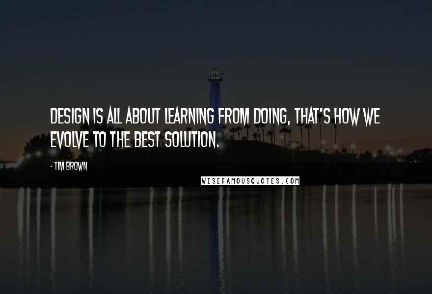 Tim Brown Quotes: Design is all about learning from doing, that's how we evolve to the best solution.