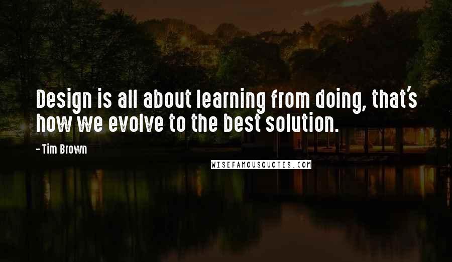 Tim Brown Quotes: Design is all about learning from doing, that's how we evolve to the best solution.