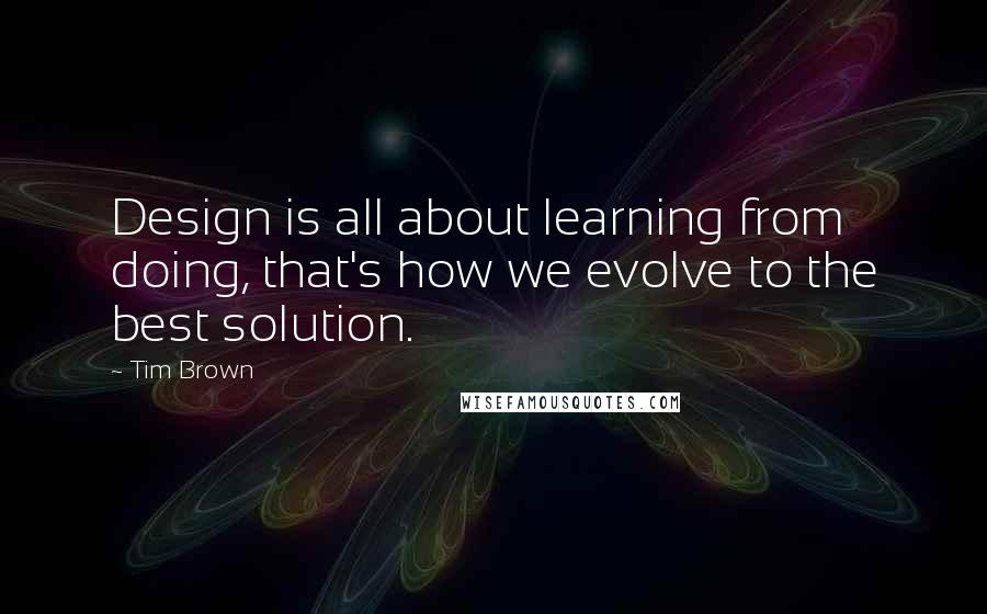 Tim Brown Quotes: Design is all about learning from doing, that's how we evolve to the best solution.