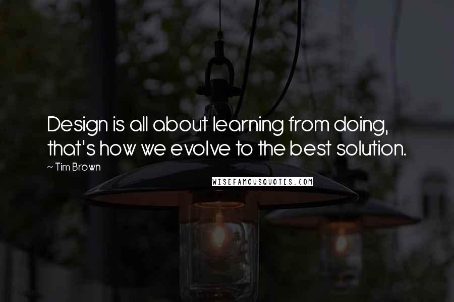 Tim Brown Quotes: Design is all about learning from doing, that's how we evolve to the best solution.