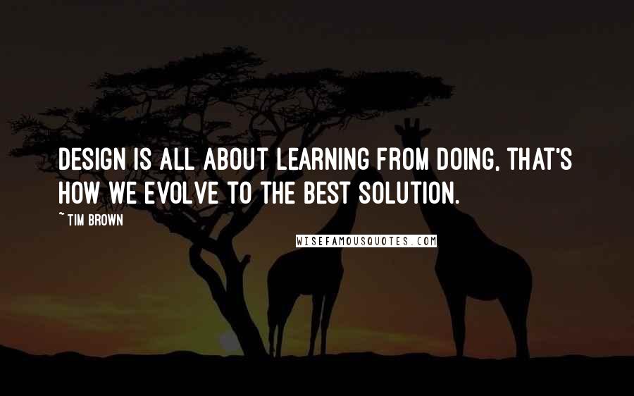 Tim Brown Quotes: Design is all about learning from doing, that's how we evolve to the best solution.