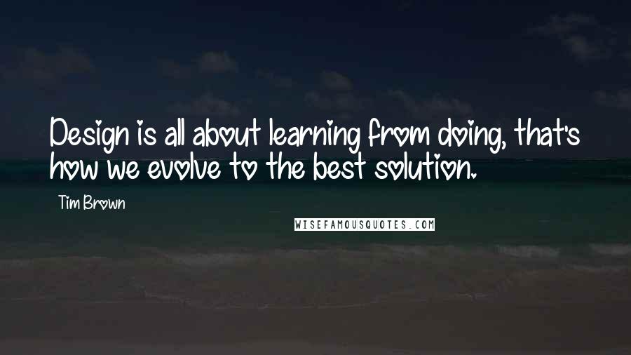 Tim Brown Quotes: Design is all about learning from doing, that's how we evolve to the best solution.