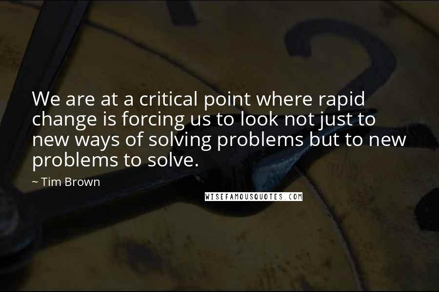 Tim Brown Quotes: We are at a critical point where rapid change is forcing us to look not just to new ways of solving problems but to new problems to solve.