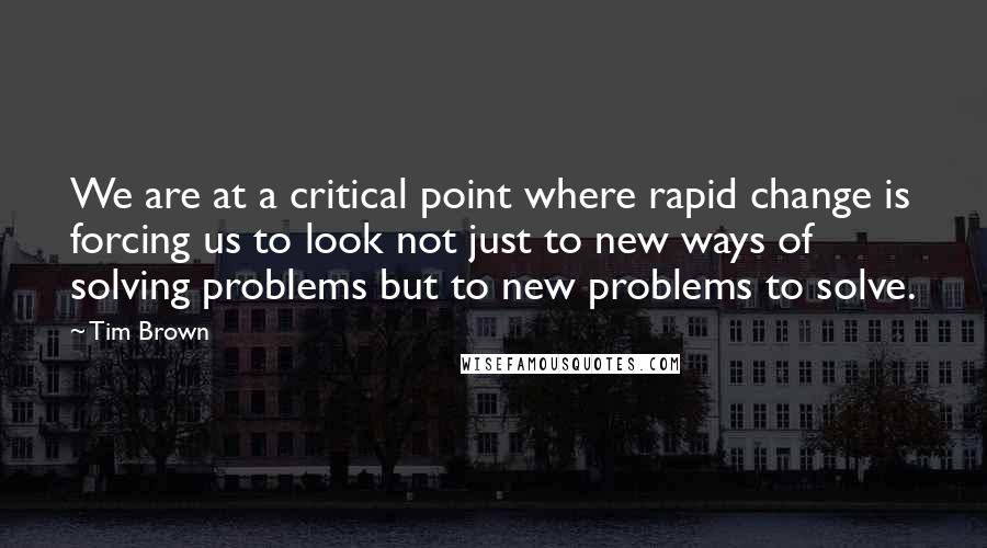 Tim Brown Quotes: We are at a critical point where rapid change is forcing us to look not just to new ways of solving problems but to new problems to solve.