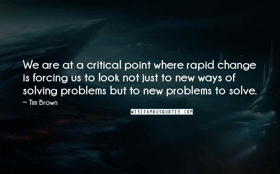 Tim Brown Quotes: We are at a critical point where rapid change is forcing us to look not just to new ways of solving problems but to new problems to solve.