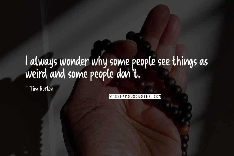 Tim Burton Quotes: I always wonder why some people see things as weird and some people don't.