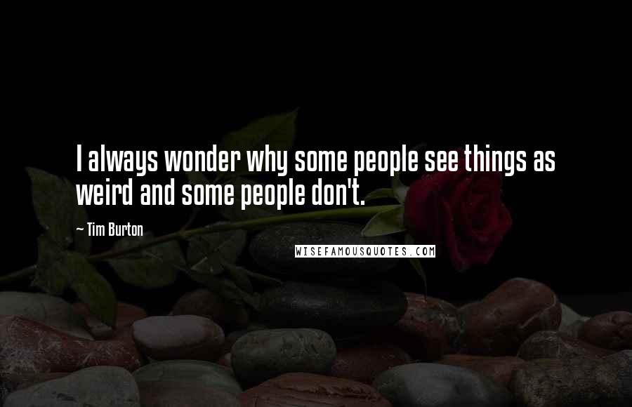 Tim Burton Quotes: I always wonder why some people see things as weird and some people don't.