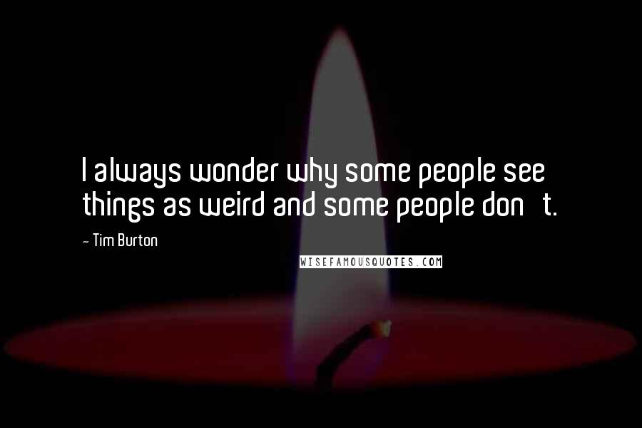 Tim Burton Quotes: I always wonder why some people see things as weird and some people don't.