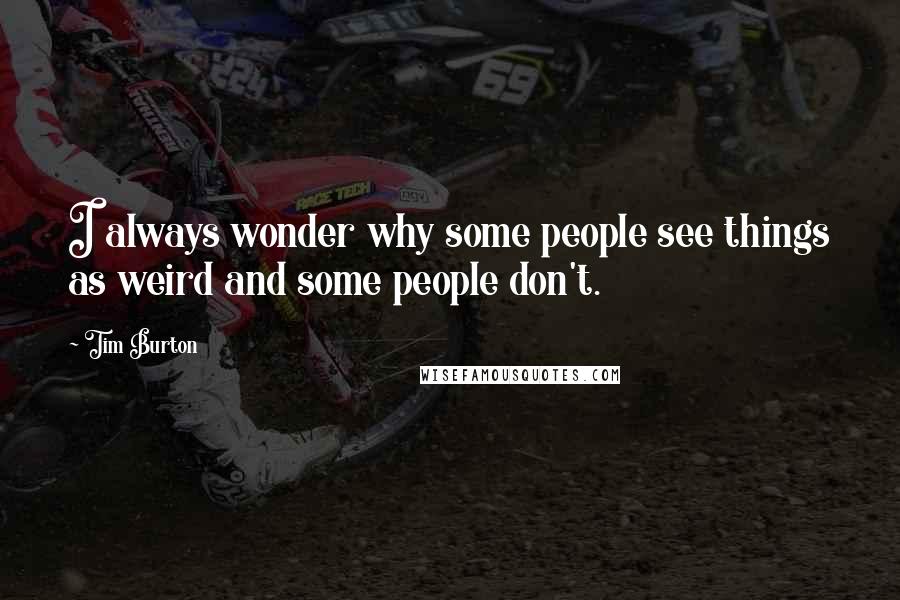 Tim Burton Quotes: I always wonder why some people see things as weird and some people don't.