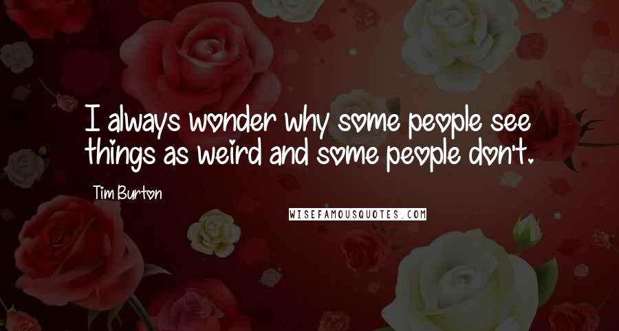 Tim Burton Quotes: I always wonder why some people see things as weird and some people don't.