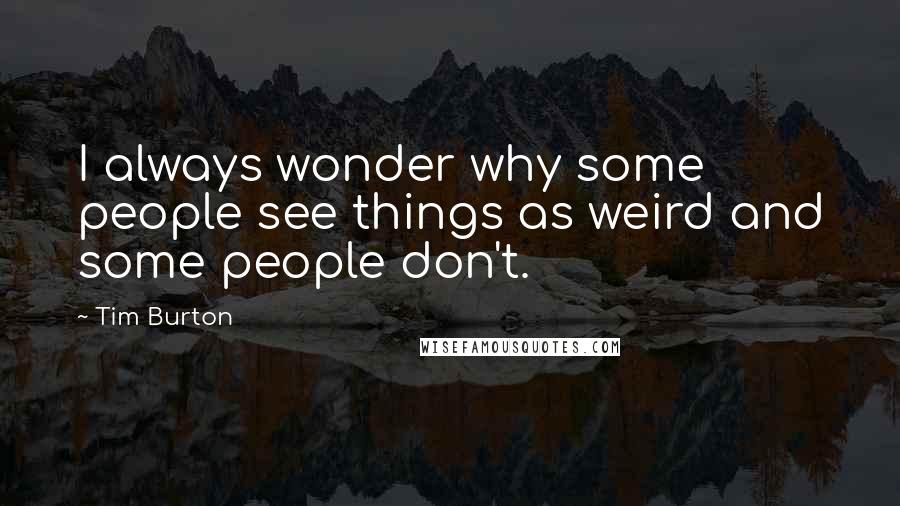 Tim Burton Quotes: I always wonder why some people see things as weird and some people don't.