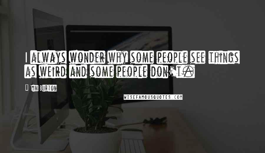 Tim Burton Quotes: I always wonder why some people see things as weird and some people don't.