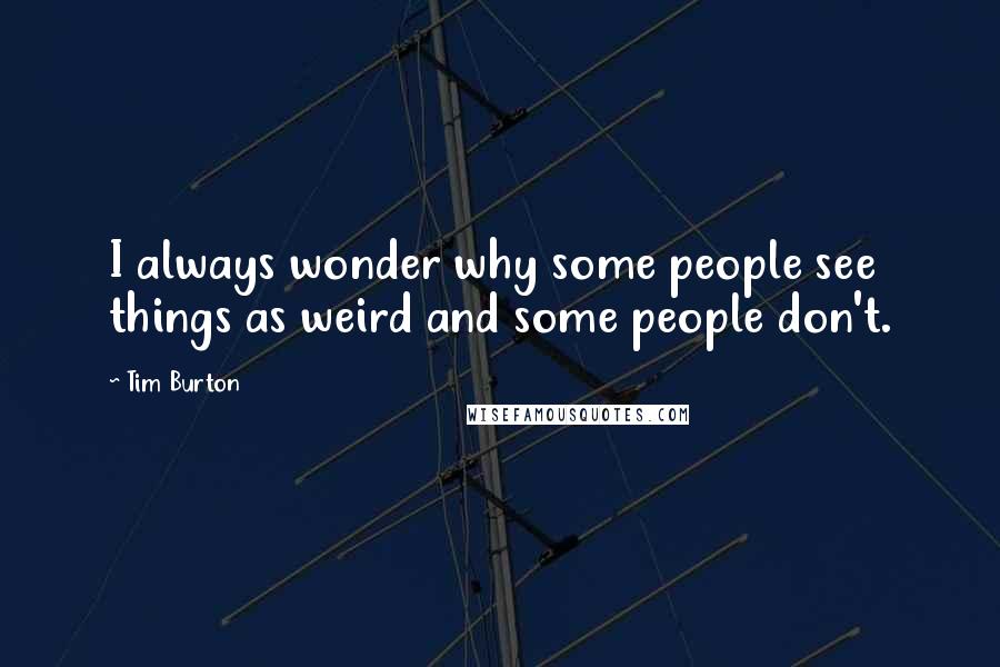 Tim Burton Quotes: I always wonder why some people see things as weird and some people don't.