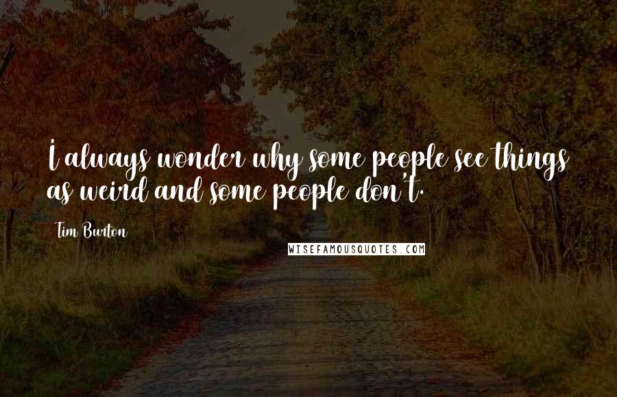 Tim Burton Quotes: I always wonder why some people see things as weird and some people don't.