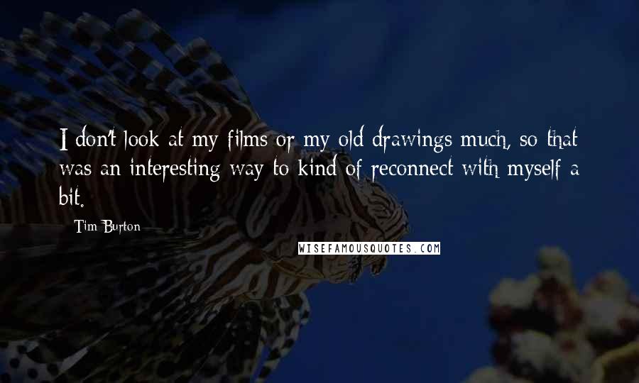 Tim Burton Quotes: I don't look at my films or my old drawings much, so that was an interesting way to kind of reconnect with myself a bit.