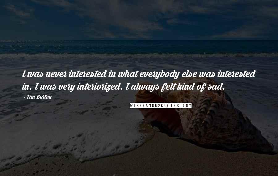Tim Burton Quotes: I was never interested in what everybody else was interested in. I was very interiorized. I always felt kind of sad.