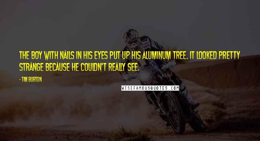 Tim Burton Quotes: The Boy with Nails in His Eyes put up his aluminum tree. It looked pretty strange because he couldn't really see.