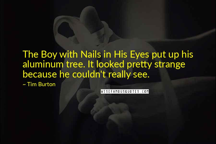 Tim Burton Quotes: The Boy with Nails in His Eyes put up his aluminum tree. It looked pretty strange because he couldn't really see.