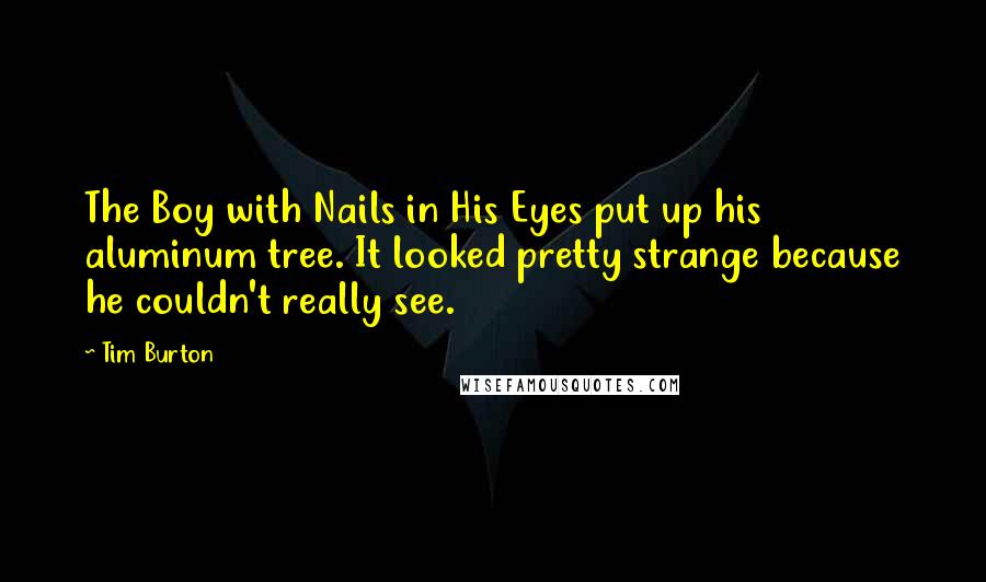 Tim Burton Quotes: The Boy with Nails in His Eyes put up his aluminum tree. It looked pretty strange because he couldn't really see.