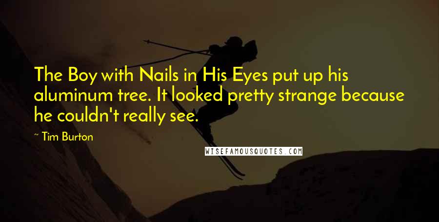 Tim Burton Quotes: The Boy with Nails in His Eyes put up his aluminum tree. It looked pretty strange because he couldn't really see.