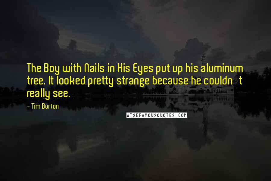 Tim Burton Quotes: The Boy with Nails in His Eyes put up his aluminum tree. It looked pretty strange because he couldn't really see.