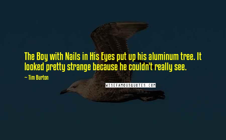 Tim Burton Quotes: The Boy with Nails in His Eyes put up his aluminum tree. It looked pretty strange because he couldn't really see.