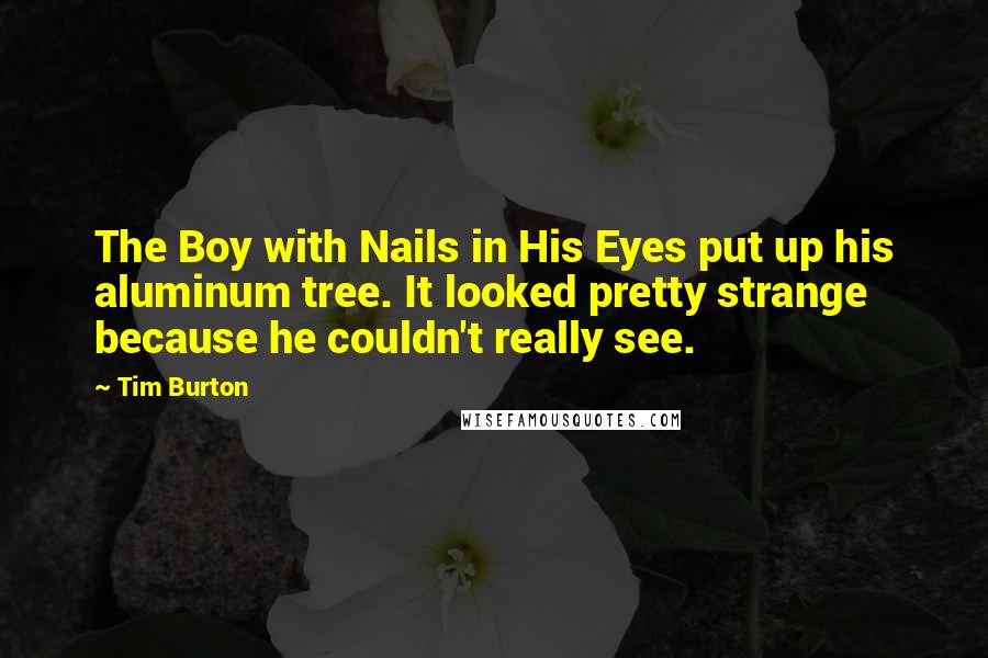 Tim Burton Quotes: The Boy with Nails in His Eyes put up his aluminum tree. It looked pretty strange because he couldn't really see.