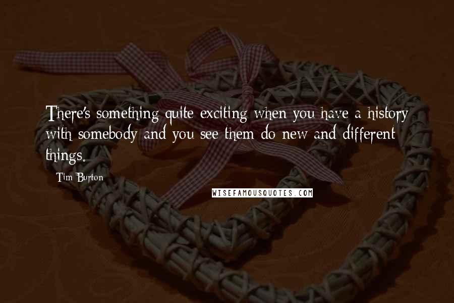 Tim Burton Quotes: There's something quite exciting when you have a history with somebody and you see them do new and different things.