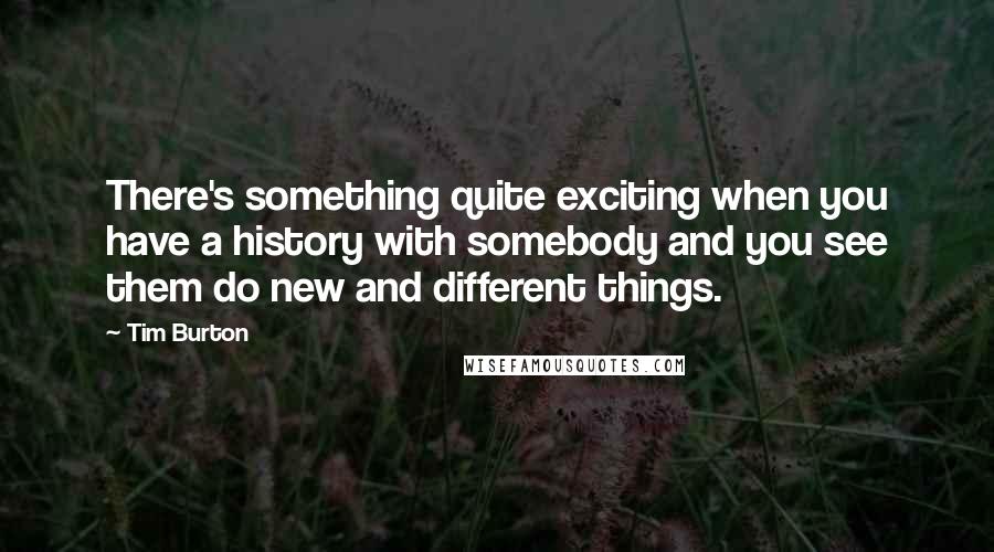 Tim Burton Quotes: There's something quite exciting when you have a history with somebody and you see them do new and different things.